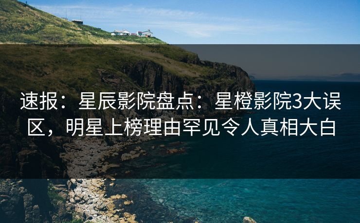 速报：星辰影院盘点：星橙影院3大误区，明星上榜理由罕见令人真相大白