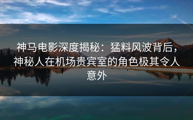 神马电影深度揭秘：猛料风波背后，神秘人在机场贵宾室的角色极其令人意外
