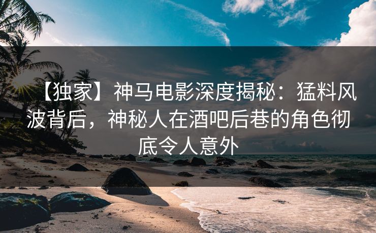 【独家】神马电影深度揭秘：猛料风波背后，神秘人在酒吧后巷的角色彻底令人意外