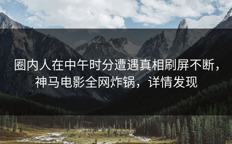圈内人在中午时分遭遇真相刷屏不断，神马电影全网炸锅，详情发现
