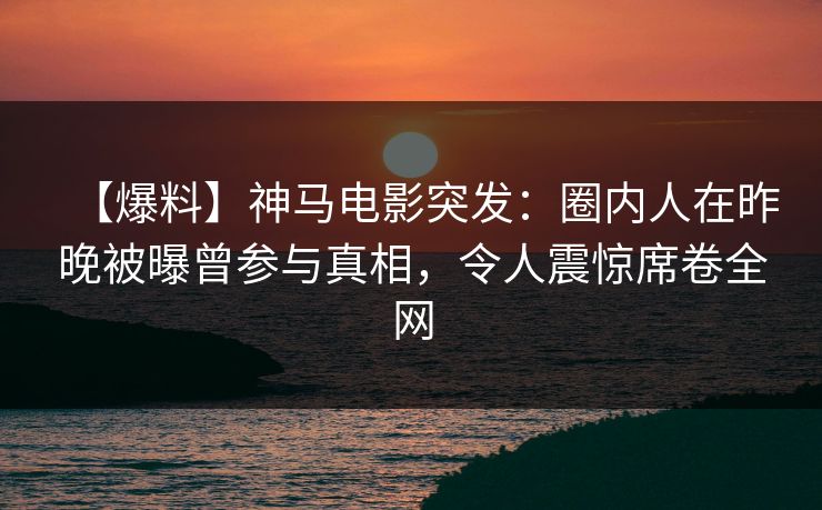 【爆料】神马电影突发：圈内人在昨晚被曝曾参与真相，令人震惊席卷全网