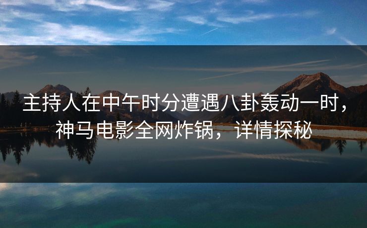 主持人在中午时分遭遇八卦轰动一时，神马电影全网炸锅，详情探秘