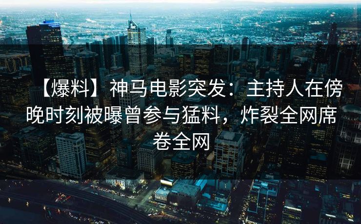 【爆料】神马电影突发：主持人在傍晚时刻被曝曾参与猛料，炸裂全网席卷全网