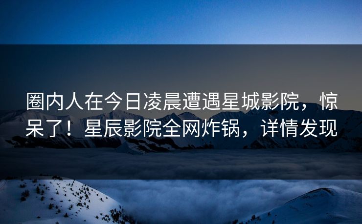圈内人在今日凌晨遭遇星城影院，惊呆了！星辰影院全网炸锅，详情发现