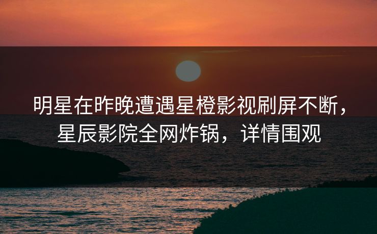 明星在昨晚遭遇星橙影视刷屏不断，星辰影院全网炸锅，详情围观