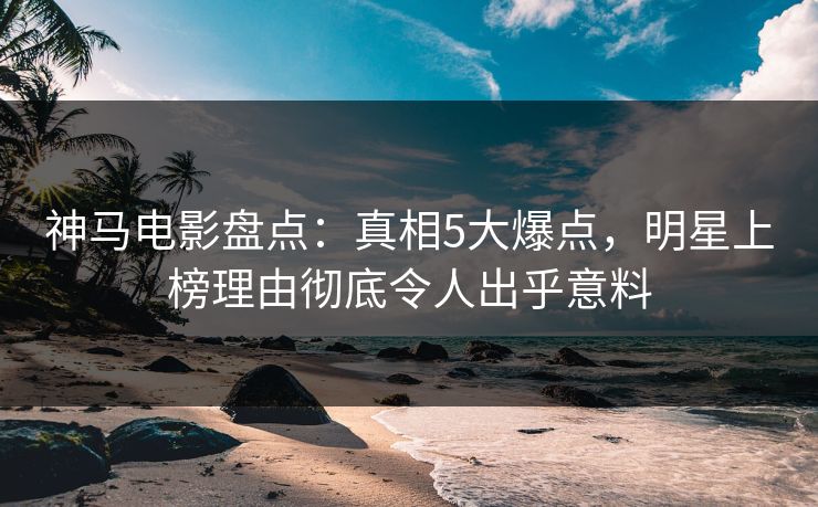 神马电影盘点：真相5大爆点，明星上榜理由彻底令人出乎意料
