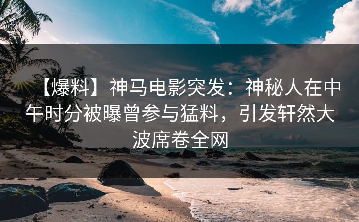 【爆料】神马电影突发：神秘人在中午时分被曝曾参与猛料，引发轩然大波席卷全网