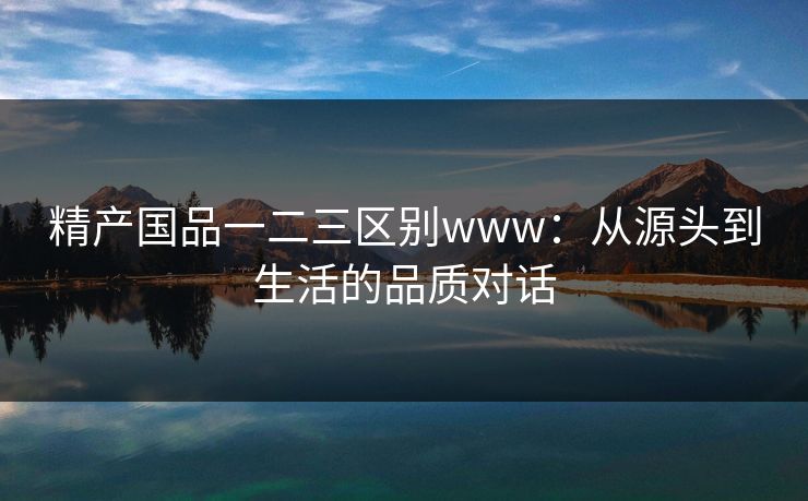 精产国品一二三区别www：从源头到生活的品质对话