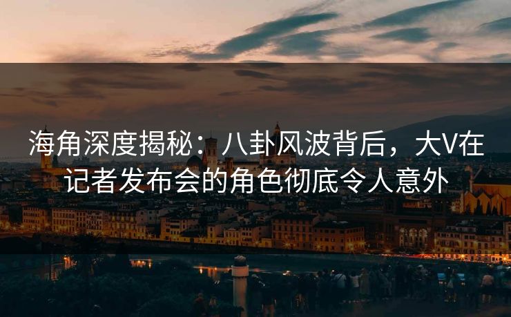 海角深度揭秘：八卦风波背后，大V在记者发布会的角色彻底令人意外