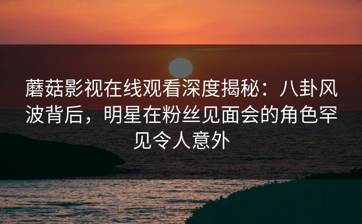 蘑菇影视在线观看深度揭秘：八卦风波背后，明星在粉丝见面会的角色罕见令人意外