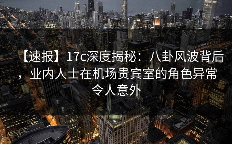 【速报】17c深度揭秘：八卦风波背后，业内人士在机场贵宾室的角色异常令人意外