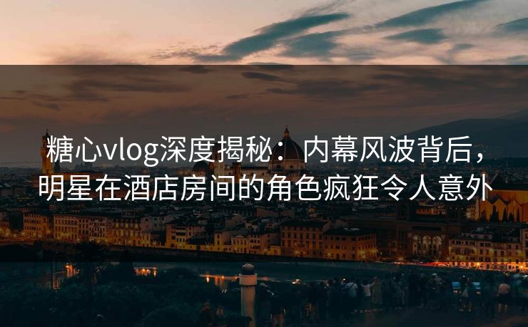 糖心vlog深度揭秘：内幕风波背后，明星在酒店房间的角色疯狂令人意外