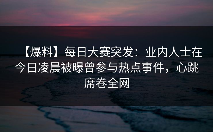 【爆料】每日大赛突发：业内人士在今日凌晨被曝曾参与热点事件，心跳席卷全网
