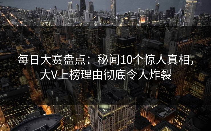 每日大赛盘点：秘闻10个惊人真相，大V上榜理由彻底令人炸裂