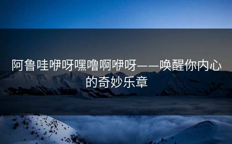阿鲁哇咿呀嘿噜啊咿呀——唤醒你内心的奇妙乐章