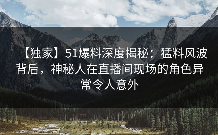【独家】51爆料深度揭秘：猛料风波背后，神秘人在直播间现场的角色异常令人意外