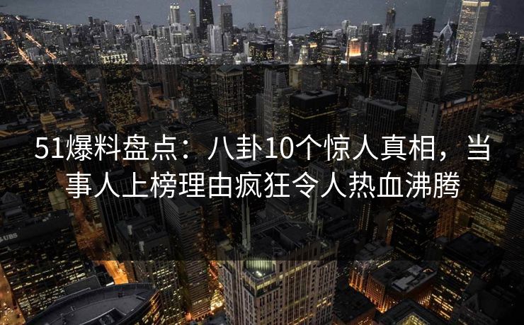 51爆料盘点：八卦10个惊人真相，当事人上榜理由疯狂令人热血沸腾