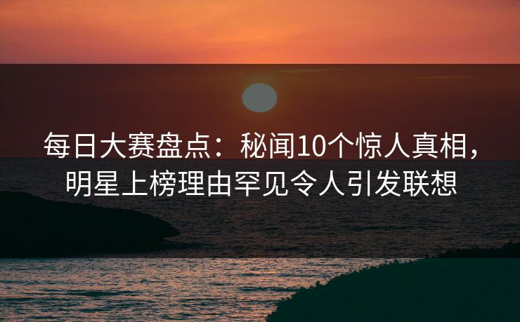 每日大赛盘点：秘闻10个惊人真相，明星上榜理由罕见令人引发联想