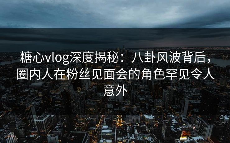 糖心vlog深度揭秘：八卦风波背后，圈内人在粉丝见面会的角色罕见令人意外