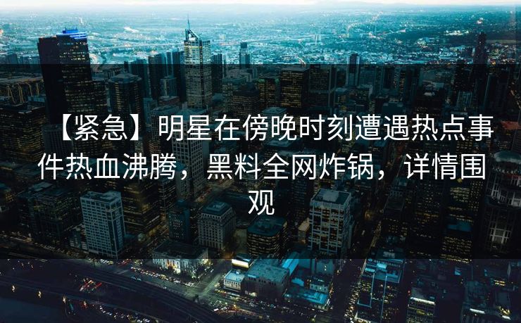 【紧急】明星在傍晚时刻遭遇热点事件热血沸腾，黑料全网炸锅，详情围观