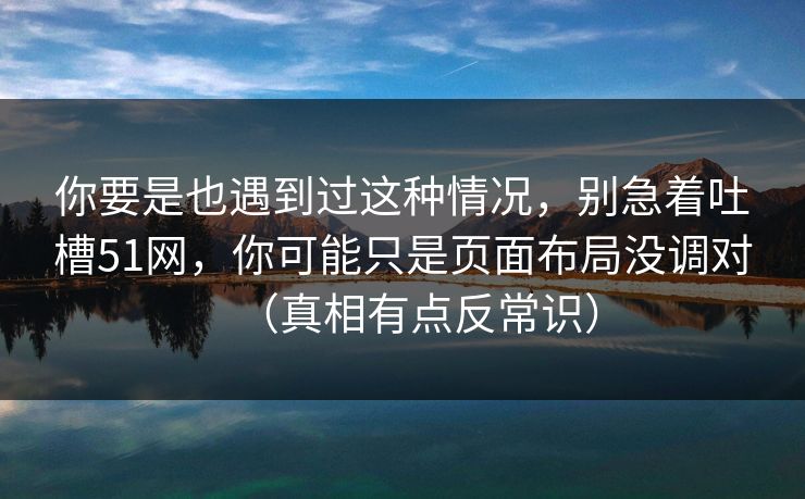 你要是也遇到过这种情况，别急着吐槽51网，你可能只是页面布局没调对（真相有点反常识）