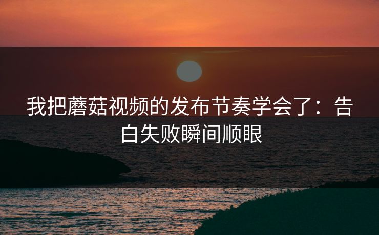 我把蘑菇视频的发布节奏学会了：告白失败瞬间顺眼