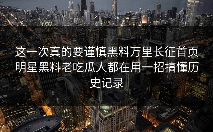 这一次真的要谨慎黑料万里长征首页明星黑料老吃瓜人都在用一招搞懂历史记录