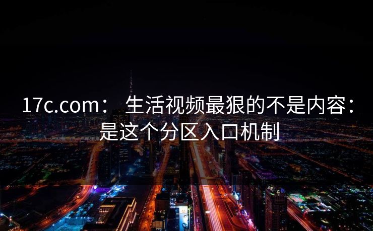17c.com: 生活视频最狠的不是内容: 是这个分区入口机制