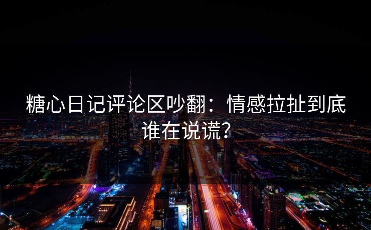 糖心日记评论区吵翻：情感拉扯到底谁在说谎？
