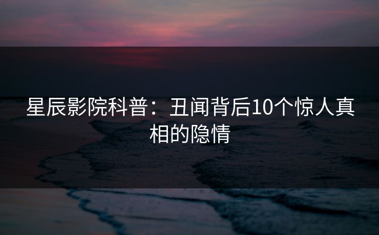 星辰影院科普：丑闻背后10个惊人真相的隐情