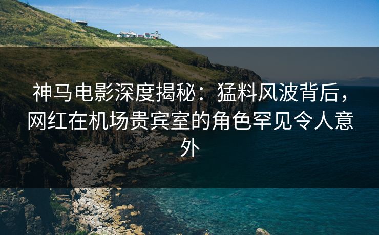 神马电影深度揭秘：猛料风波背后，网红在机场贵宾室的角色罕见令人意外
