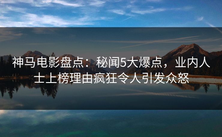 神马电影盘点：秘闻5大爆点，业内人士上榜理由疯狂令人引发众怒