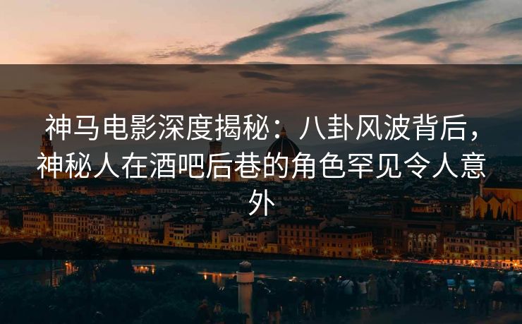 神马电影深度揭秘：八卦风波背后，神秘人在酒吧后巷的角色罕见令人意外