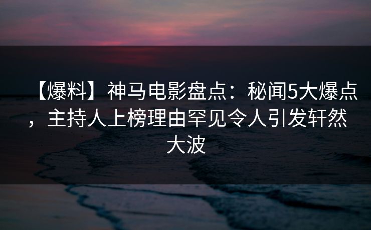 【爆料】神马电影盘点：秘闻5大爆点，主持人上榜理由罕见令人引发轩然大波