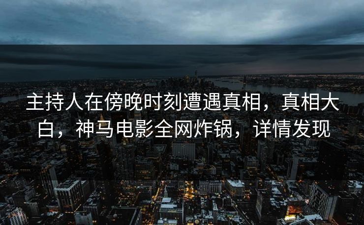 主持人在傍晚时刻遭遇真相，真相大白，神马电影全网炸锅，详情发现