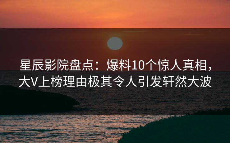 星辰影院盘点：爆料10个惊人真相，大V上榜理由极其令人引发轩然大波