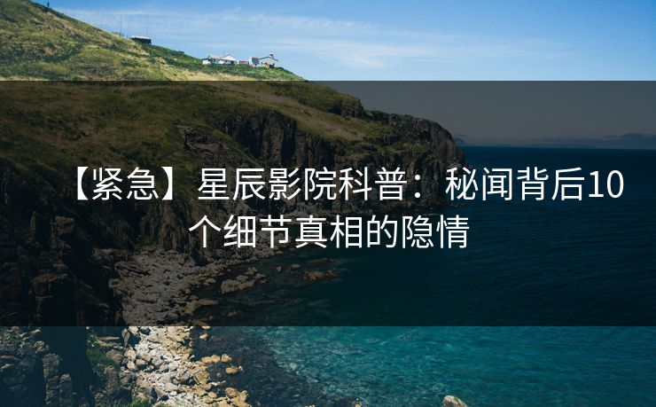 【紧急】星辰影院科普：秘闻背后10个细节真相的隐情
