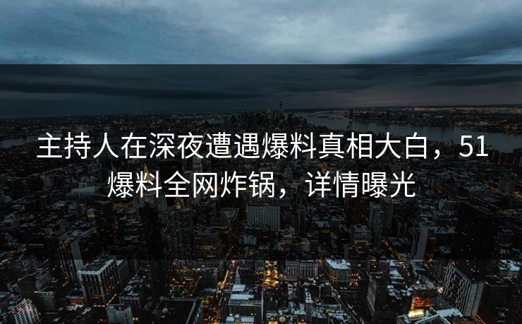 主持人在深夜遭遇爆料真相大白，51爆料全网炸锅，详情曝光