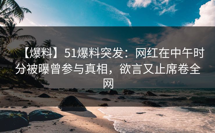【爆料】51爆料突发：网红在中午时分被曝曾参与真相，欲言又止席卷全网