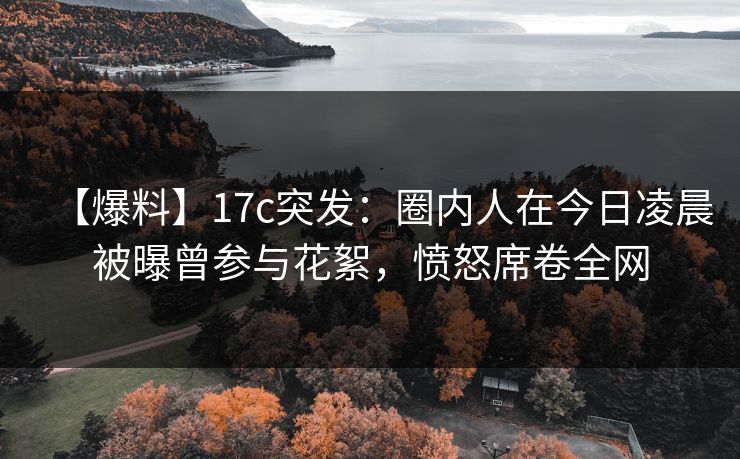 【爆料】17c突发：圈内人在今日凌晨被曝曾参与花絮，愤怒席卷全网