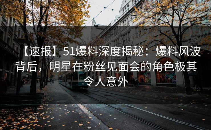 【速报】51爆料深度揭秘：爆料风波背后，明星在粉丝见面会的角色极其令人意外
