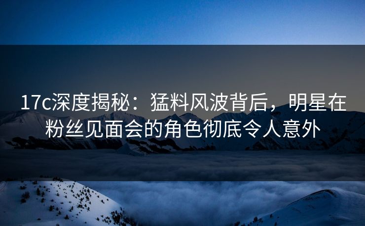 17c深度揭秘：猛料风波背后，明星在粉丝见面会的角色彻底令人意外