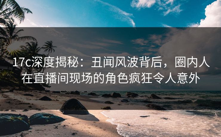 17c深度揭秘：丑闻风波背后，圈内人在直播间现场的角色疯狂令人意外