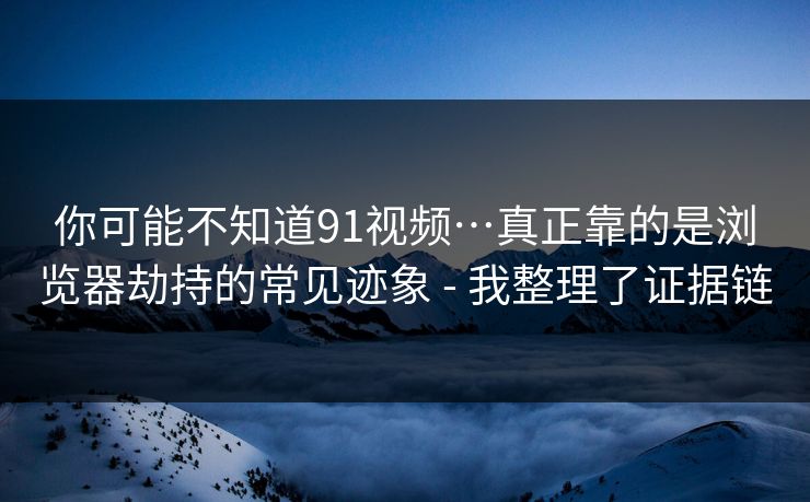 你可能不知道91视频…真正靠的是浏览器劫持的常见迹象 - 我整理了证据链