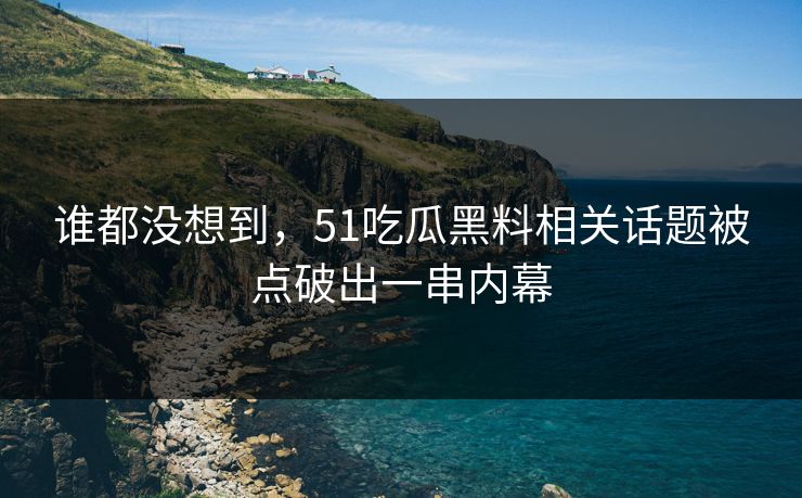 谁都没想到，51吃瓜黑料相关话题被点破出一串内幕